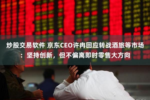 炒股交易软件 京东CEO许冉回应转战酒旅等市场：坚持创新，但不偏离即时零售大方向