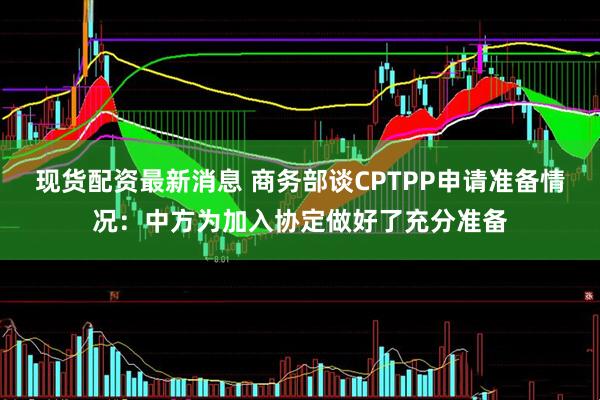 现货配资最新消息 商务部谈CPTPP申请准备情况：中方为加入协定做好了充分准备