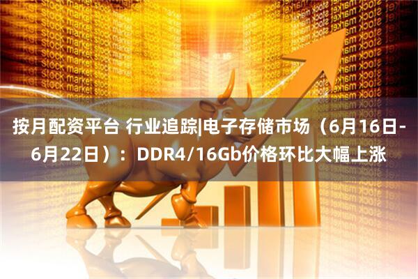 按月配资平台 行业追踪|电子存储市场（6月16日-6月22日）：DDR4/16Gb价格环比大幅上涨