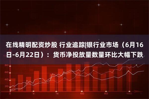 在线精明配资炒股 行业追踪|银行业市场（6月16日-6月22日）：货币净投放量数量环比大幅下跌
