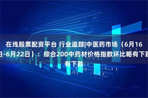 在线股票配资平台 行业追踪|中医药市场（6月16日-6月22日）：综合200中药材价格指数环比略有下跌