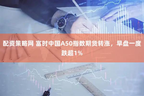 配资策略网 富时中国A50指数期货转涨，早盘一度跌超1%