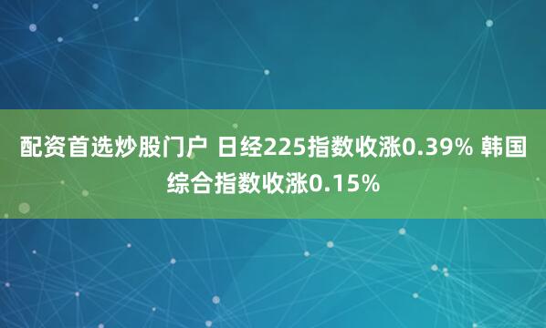 配资首选炒股门户 日经225指数收涨0.39% 韩国综合指数收涨0.15%