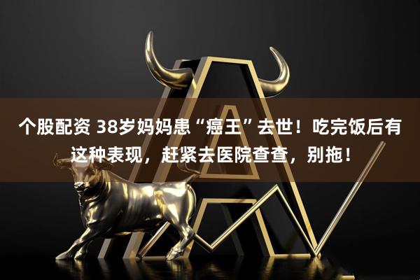 个股配资 38岁妈妈患“癌王”去世！吃完饭后有这种表现，赶紧去医院查查，别拖！
