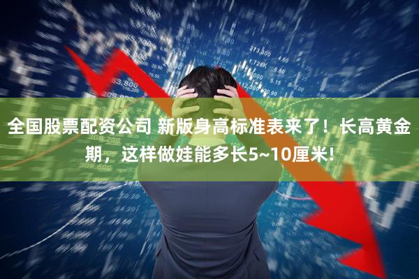 全国股票配资公司 新版身高标准表来了！长高黄金期，这样做娃能多长5~10厘米!