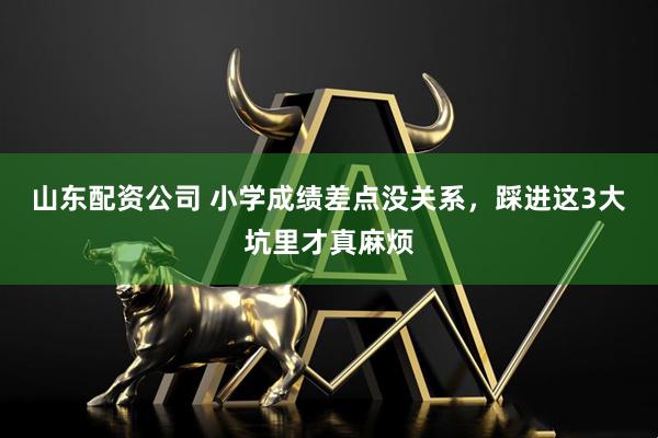 山东配资公司 小学成绩差点没关系，踩进这3大坑里才真麻烦