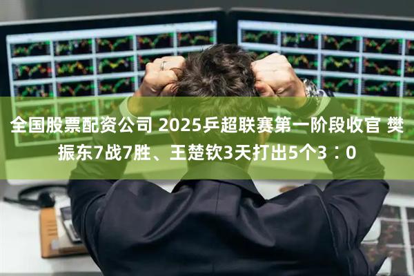 全国股票配资公司 2025乒超联赛第一阶段收官 樊振东7战7胜、王楚钦3天打出5个3∶0