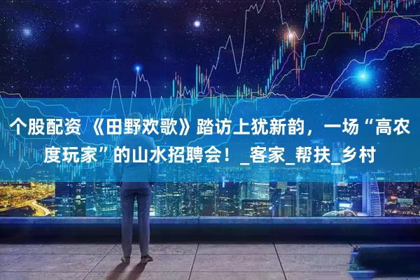 个股配资 《田野欢歌》踏访上犹新韵，一场“高农度玩家”的山水招聘会！_客家_帮扶_乡村