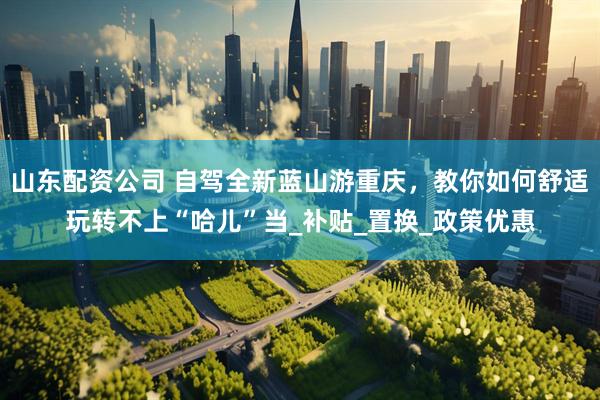 山东配资公司 自驾全新蓝山游重庆，教你如何舒适玩转不上“哈儿”当_补贴_置换_政策优惠