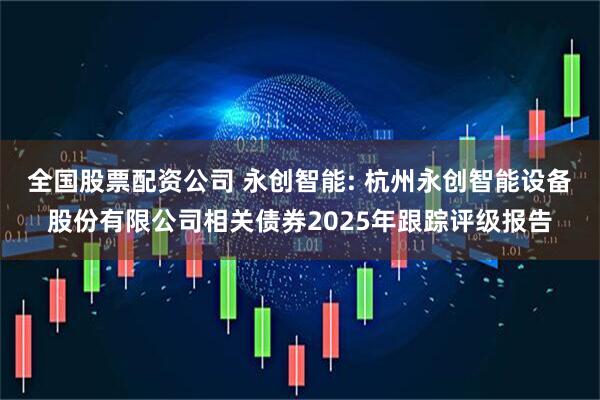 全国股票配资公司 永创智能: 杭州永创智能设备股份有限公司相关债券2025年跟踪评级报告