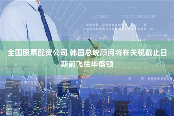全国股票配资公司 韩国总统顾问将在关税截止日期前飞往华盛顿