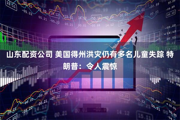 山东配资公司 美国得州洪灾仍有多名儿童失踪 特朗普：令人震惊