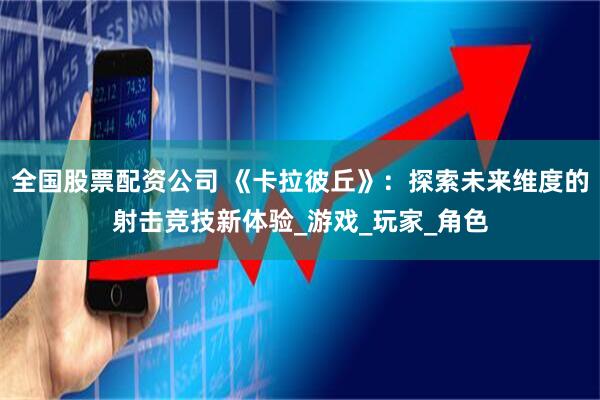 全国股票配资公司 《卡拉彼丘》：探索未来维度的射击竞技新体验_游戏_玩家_角色