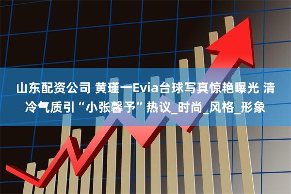 山东配资公司 黄瑾一Evia台球写真惊艳曝光 清冷气质引“小张馨予”热议_时尚_风格_形象