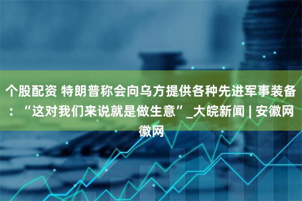 个股配资 特朗普称会向乌方提供各种先进军事装备：“这对我们来说就是做生意”_大皖新闻 | 安徽网