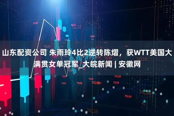 山东配资公司 朱雨玲4比2逆转陈熠，获WTT美国大满贯女单冠军_大皖新闻 | 安徽网