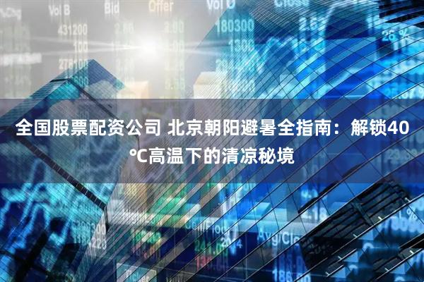 全国股票配资公司 北京朝阳避暑全指南：解锁40℃高温下的清凉秘境
