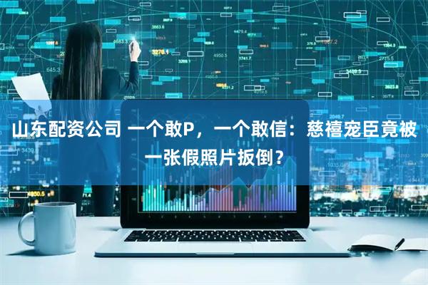 山东配资公司 一个敢P，一个敢信：慈禧宠臣竟被一张假照片扳倒？