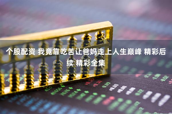 个股配资 我竟靠吃苦让爸妈走上人生巅峰 精彩后续 精彩全集
