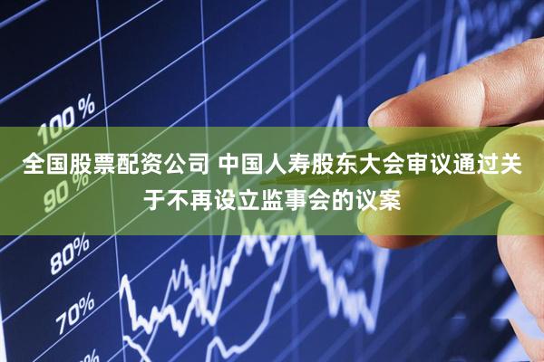 全国股票配资公司 中国人寿股东大会审议通过关于不再设立监事会的议案