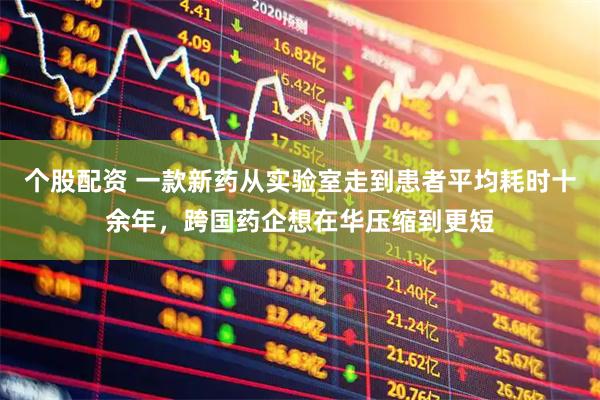 个股配资 一款新药从实验室走到患者平均耗时十余年，跨国药企想在华压缩到更短
