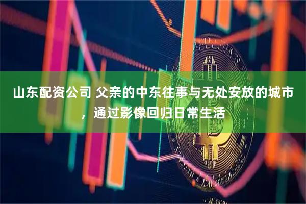 山东配资公司 父亲的中东往事与无处安放的城市，通过影像回归日常生活