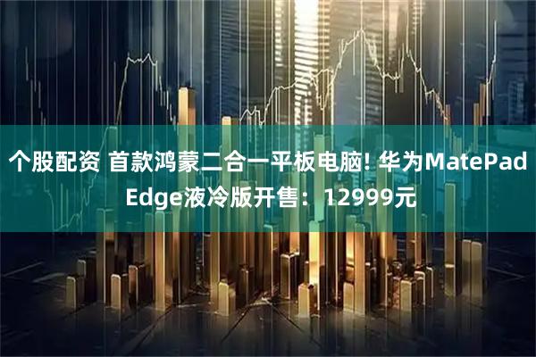个股配资 首款鸿蒙二合一平板电脑! 华为MatePad Edge液冷版开售：12999元