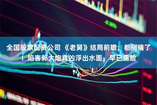 全国股票配资公司 《老舅》结局前瞻：都别猜了！陷害郭大炮真凶浮出水面，早已露脸