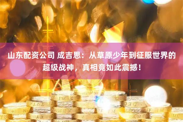 山东配资公司 成吉思：从草原少年到征服世界的超级战神，真相竟如此震撼！