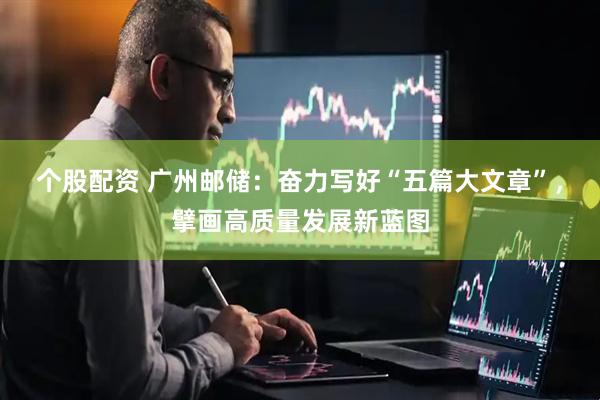 个股配资 广州邮储：奋力写好“五篇大文章”，擘画高质量发展新蓝图
