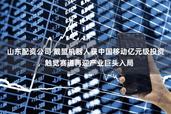 山东配资公司 戴盟机器人获中国移动亿元级投资，触觉赛道再迎产业巨头入局