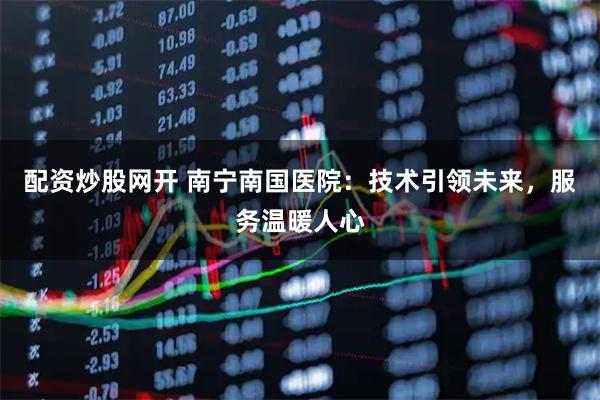 配资炒股网开 南宁南国医院：技术引领未来，服务温暖人心