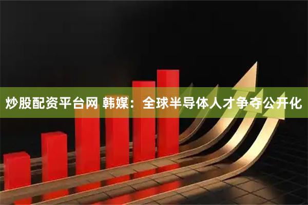 炒股配资平台网 韩媒：全球半导体人才争夺公开化