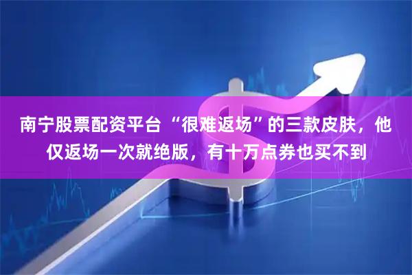 南宁股票配资平台 “很难返场”的三款皮肤，他仅返场一次就绝版，有十万点券也买不到