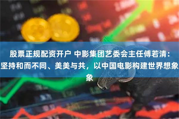股票正规配资开户 中影集团艺委会主任傅若清：坚持和而不同、美美与共，以中国电影构建世界想象