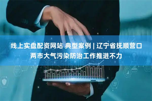 线上实盘配资网站 典型案例 | 辽宁省抚顺营口两市大气污染防治工作推进不力