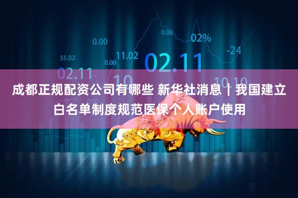 成都正规配资公司有哪些 新华社消息｜我国建立白名单制度规范医保个人账户使用
