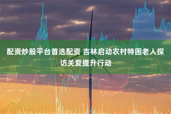 配资炒股平台首选配资 吉林启动农村特困老人探访关爱提升行动