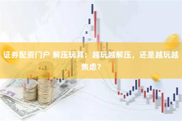 证券配资门户 解压玩具：越玩越解压，还是越玩越焦虑？
