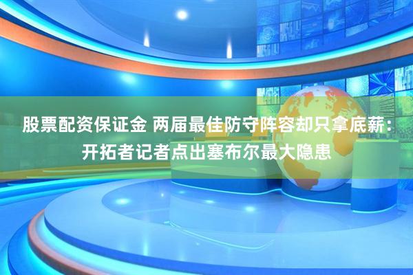 股票配资保证金 两届最佳防守阵容却只拿底薪：开拓者记者点出塞布尔最大隐患